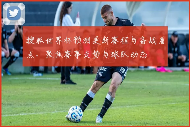 搜狐世界杯预测更新赛程与备战看点,聚焦赛事走势与球队动态