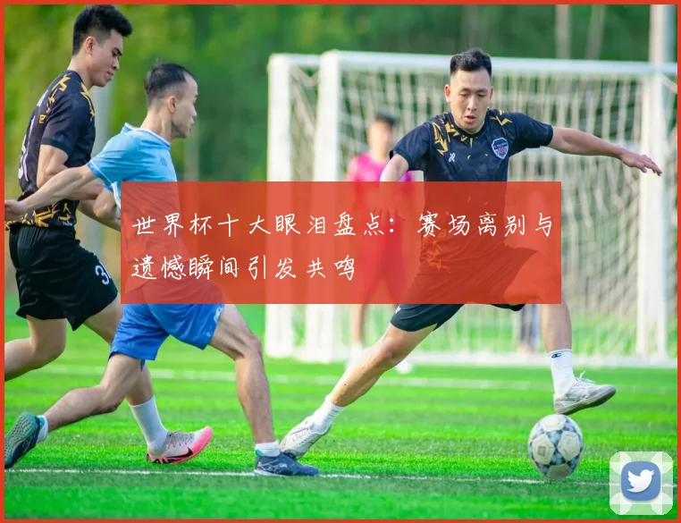 世界杯十大眼泪盘点:赛场离别与遗憾瞬间引发共鸣
