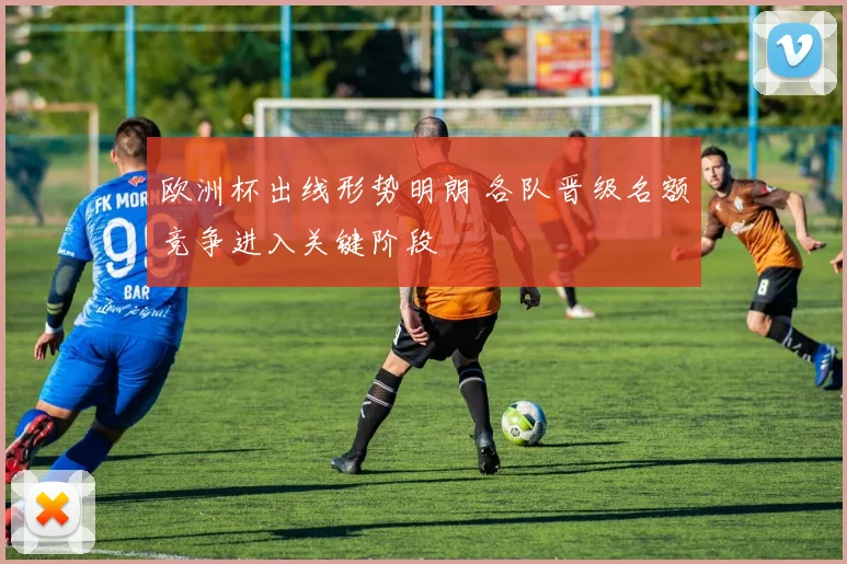 欧洲杯出线形势明朗 各队晋级名额竞争进入关键阶段