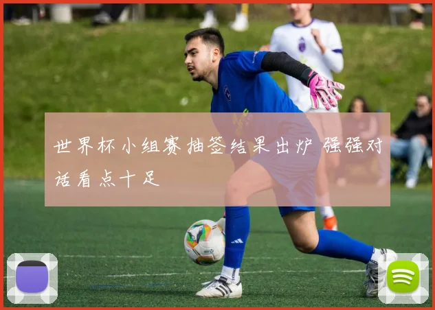 世界杯小组赛抽签结果出炉 强强对话看点十足
