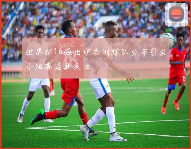 世界杯16强出炉各洲球队分布引发小组赛后新关注