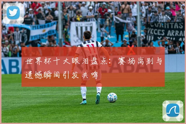 世界杯十大眼泪盘点:赛场离别与遗憾瞬间引发共鸣